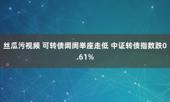 丝瓜污视频 可转债阛阓举座走低 中证转债指数跌0.61%