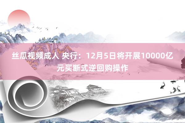 丝瓜视频成人 央行：12月5日将开展10000亿元买断式逆回购操作