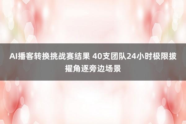 AI播客转换挑战赛结果 40支团队24小时极限拔擢角逐旁边场景